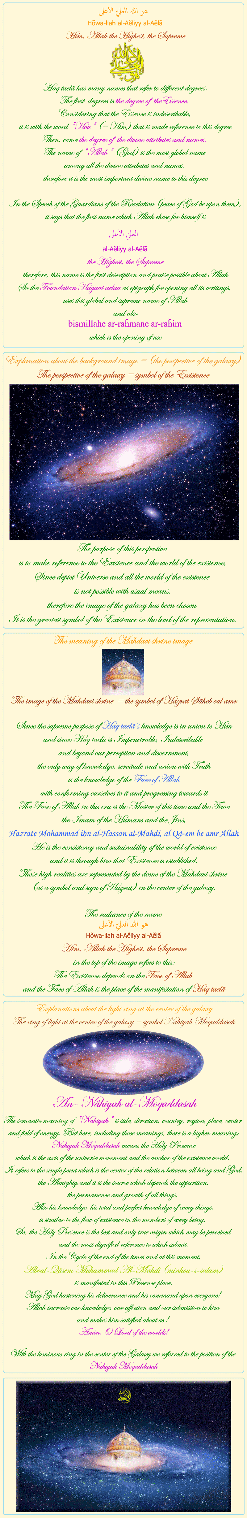 
            
            
Him, Allah the Highest, the Supreme


Haq taelã has many names that refer to different degrees.
The first  degrees is the degree of  theEssence. 
Considering that the Essence is indescribable, 
it is with the word 'Hou' (= Him) that is made reference to this degree
Then, come the degree of  the divine attributes and names. 
The name of 'Allah' (God) is the most global name 
among all the divine attributes and names, 
therefore it is the most important divine name to this degree

In the Speech of the Guardians of the Revelation (peace of God be upon them),
it says that the first name which Allah chose for himself is
العليّ الأعلى
al-Aĕliyy al-Aĕlã
the Highest, the Supreme
therefore, this name is the first description and praise possible about Allah
So the Foundation Hayaat aelaa as epigraph for opening all its writings, 
uses this global and supreme name of Allah
and also
bismillahe ar-raȟmane ar-raȟim
which is the opening of use


&nbsp;&nbsp;&nbsp;&nbsp;&nbsp;&nbsp;&nbsp;&nbsp;&nbsp;&nbsp;&nbsp;&nbsp;&nbsp;&nbsp;&nbsp;&nbsp;&nbsp;&nbsp;

Explanation about the background image = (the perspective of the galaxy)
The perspective of the galaxy = symbol of the Existence
The purpose of this perspective 
is to make reference to the Existence and the world of the existence,
Since depict Universe and all the world of the existence 
is not possible with usual means,
therefore the image of the galaxy has been chosen 
It is the greatest symbol of the Existence in the level of the representation.

&nbsp;&nbsp;&nbsp;&nbsp;&nbsp;&nbsp;&nbsp;&nbsp;&nbsp;&nbsp;&nbsp;&nbsp;&nbsp;&nbsp;&nbsp;&nbsp;&nbsp;&nbsp;

The meaning of the Mahdavi shrine image

The image of the Mahdavi shrine  = the symbol of Hazrat Sãheb oul amr

Since the supreme purpose of Haq taelã’s knowledge is in union to Him
and since Haq taelã is Impenetrable, Indescribable 
and beyond our perception and discernment,
the only way of knowledge, servitude and union with Truth
is the knowledge of the Face of Allah
with conforming ourselves to it 	and progressing towards it
The Face of Allah in this era is the Master of this time and the Time
the Imam of the Humans and the Jins,
Hazrate Mohammad ibn al-Hassan al-Mahdi, al Qã-em be amr Allah
He is the consistency and sustainability of the world of existence
and it is through him that Existence is established.
Those high realities are represented by the dome of the Mahdavi shrine 
(as a symbol and sign of Hazrat) in the center of the galaxy.

The radiance of the name 
هو الله العليّ الأعلى 
Hõwa-llah al-Aĕliyy al-Aĕlã
Him, Allah the Highest, the Supreme
in the top of the image refers to this:
The Existence depends on the Face of Allah 
and the Face of Allah is the place of the manifestation of Haq taelã

&nbsp;&nbsp;&nbsp;&nbsp;&nbsp;&nbsp;&nbsp;&nbsp;&nbsp;&nbsp;&nbsp;&nbsp;&nbsp;&nbsp;&nbsp;&nbsp;&nbsp;&nbsp;

Explanations about the light ring at the center of the galaxy
The ring of light at the center of the galaxy = symbol Nahiyah Moqaddasah

An- Nâhiyah al-Moqaddasah

The semantic meaning of 'Nahiyah' is side, direction, country, region, place, center and field of energy. But here, including those meanings, there is a higher meaning; Nahiyah Moqaddasah means the Holy Presence 
which is the axis of the universe movement and the anchor of the existence world. 
It refers to the single point which is the center of the relation between all being and God, the Almighty,and it is the source which depends the apparition, 
the permanence and growth of all things. 
Also his knowledge, his total and perfect knowledge of every things, 
is similar to the flow of existence in the members of every being. 
So, the Holy Presence is the best and only true origin which may be perceived 
and the most dignified reference to which submit.
In the Cycle of the end of the times and at this moment,
 Aboul-Qãsem Muhammad Al-Mahdi (minhou-s-salam)
 is manifested in this Presence place. 
May God hastening his deliverance and his command upon everyone! 
Allah increase our knowledge, our affection and our submission to him 
and makes him satisfied about us ! 
Amin, O Lord of the worlds!

With the luminous ring in the center of the Galaxy we referred to the position of the Nahiyah Moqaddasah

            
            